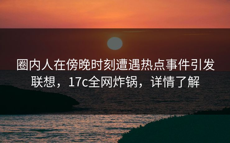 圈内人在傍晚时刻遭遇热点事件引发联想，17c全网炸锅，详情了解