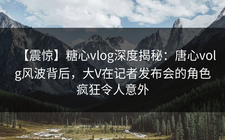 【震惊】糖心vlog深度揭秘:唐心volg风波背后,大V在记者发布会的角色疯狂令人意外 【震惊】糖心vlog深度揭秘:唐心volg风波背后,大V在记者发布会的角色疯狂令人意外