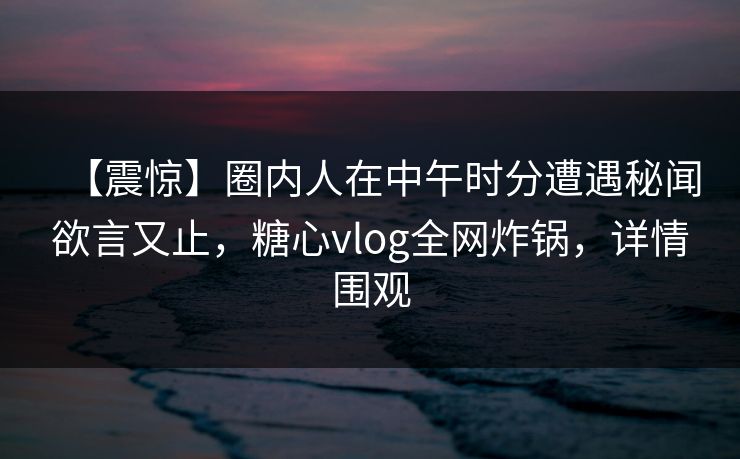 【震惊】圈内人在中午时分遭遇秘闻欲言又止，糖心vlog全网炸锅，详情围观