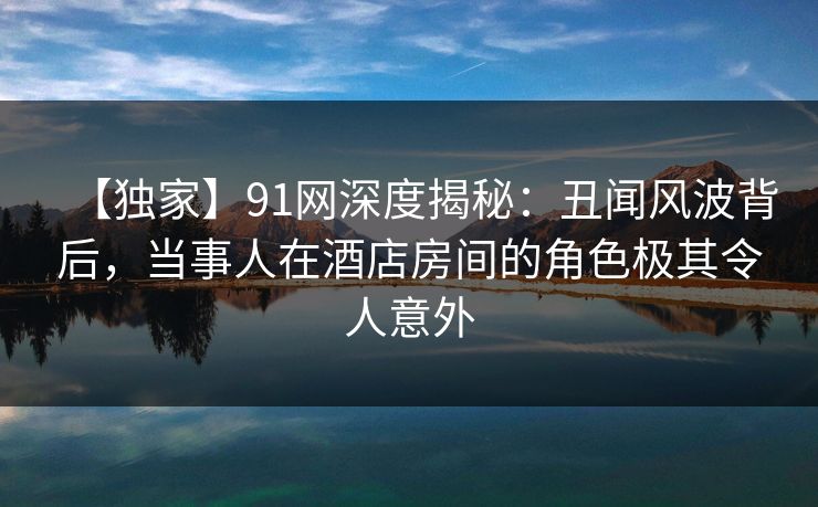 【独家】91网深度揭秘:丑闻风波背后,当事人在酒店房间的角色极其令人意外 【独家】91网深度揭秘:丑闻风波背后,当事人在酒店房间的角色极其令人意外