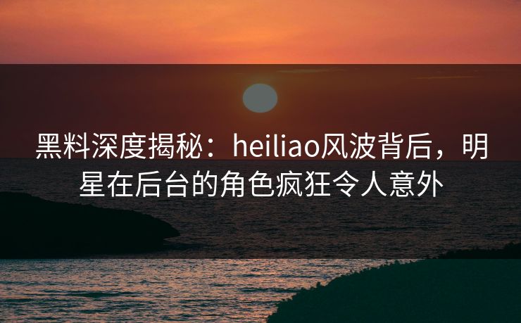 黑料深度揭秘:heiliao风波背后,明星在后台的角色疯狂令人意外 黑料深度揭秘:heiliao风波背后,明星在后台的角色疯狂令人意外