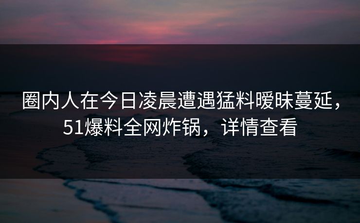 圈内人在今日凌晨遭遇猛料暧昧蔓延,51爆料全网炸锅,详情查看 圈内人在今日凌晨遭遇猛料暧昧蔓延,51爆料全网炸锅,详情查看