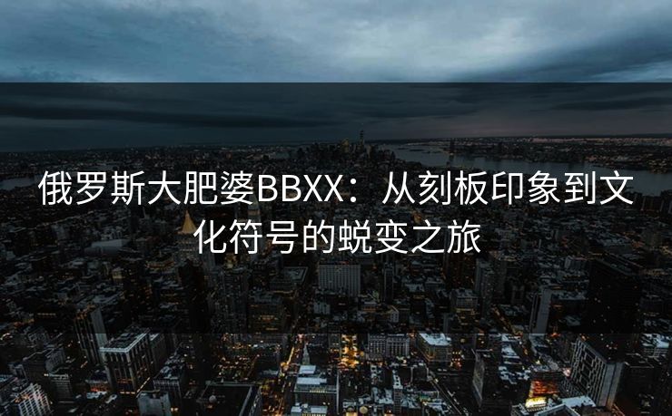 俄罗斯大肥婆BBXX:从刻板印象到文化符号的蜕变之旅 俄罗斯大肥婆BBXX:从刻板印象到文化符号的蜕变之旅