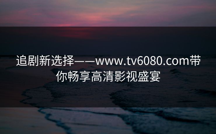 追剧新选择——www.tv6080.com带你畅享高清影视盛宴 追剧新选择——www.tv6080.com带你畅享高清影视盛宴