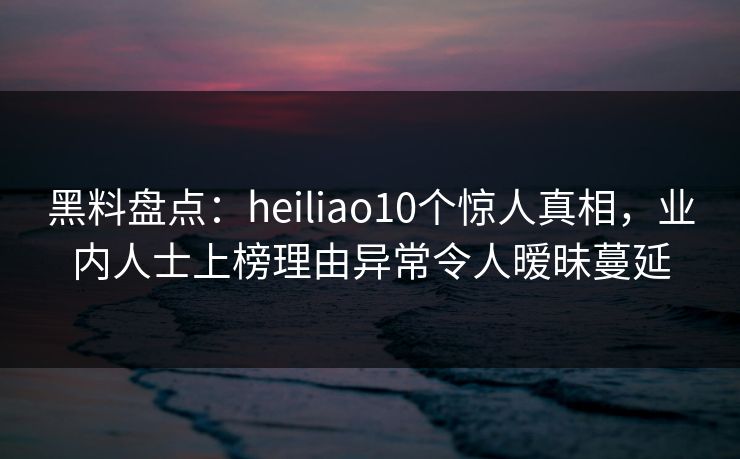 黑料盘点:heiliao10个惊人真相,业内人士上榜理由异常令人暧昧蔓延 黑料盘点:heiliao10个惊人真相,业内人士上榜理由异常令人暧昧蔓延