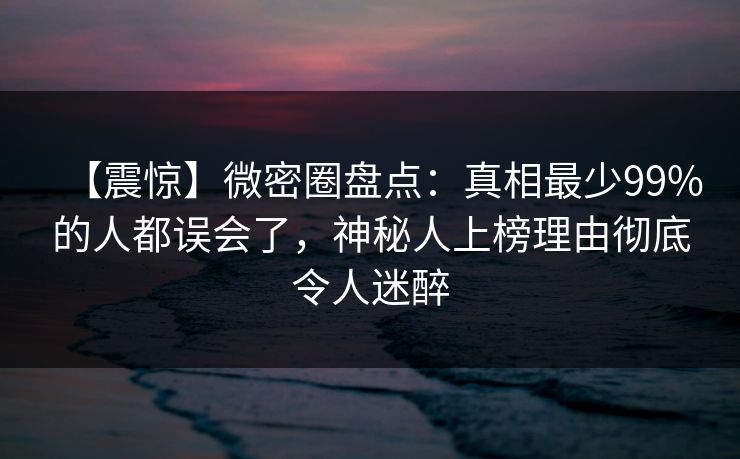 【震惊】微密圈盘点：真相最少99%的人都误会了，神秘人上榜理由彻底令人迷醉