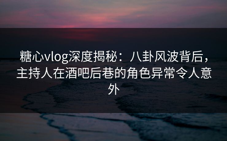 糖心vlog深度揭秘:八卦风波背后,主持人在酒吧后巷的角色异常令人意外 糖心vlog深度揭秘:八卦风波背后,主持人在酒吧后巷的角色异常令人意外