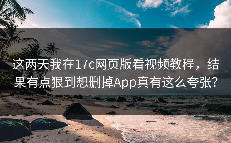 这两天我在17c网页版看视频教程，结果有点狠到想删掉App真有这么夸张？