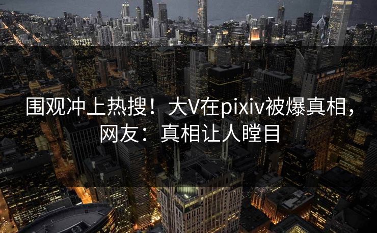 围观冲上热搜！大V在pixiv被爆真相，网友：真相让人瞠目
