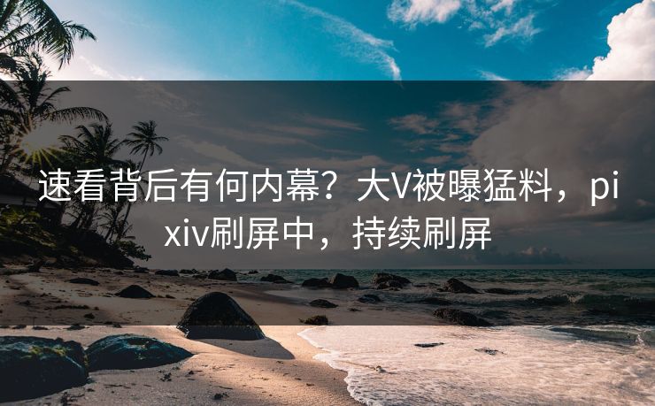 速看背后有何内幕？大V被曝猛料，pixiv刷屏中，持续刷屏
