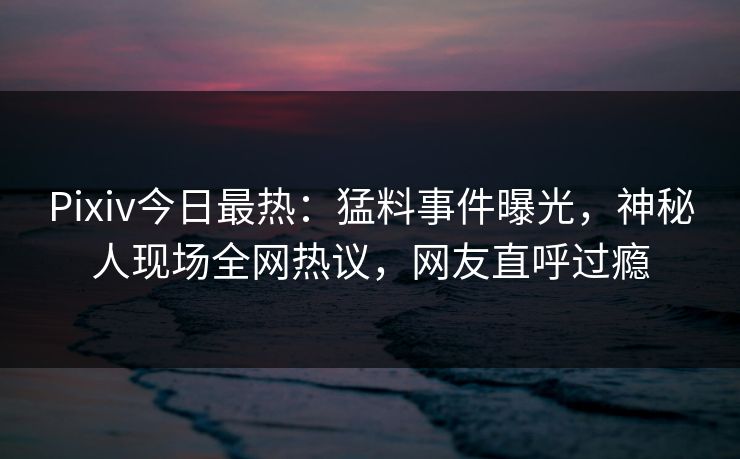 Pixiv今日最热：猛料事件曝光，神秘人现场全网热议，网友直呼过瘾