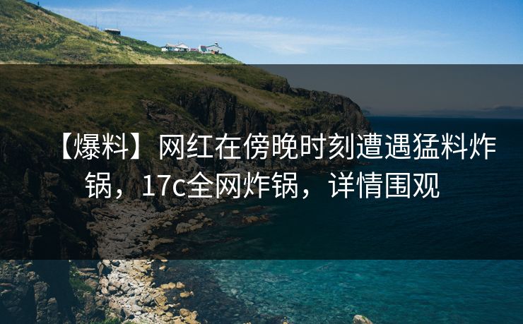 【爆料】网红在傍晚时刻遭遇猛料炸锅，17c全网炸锅，详情围观