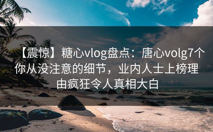 【震惊】糖心vlog盘点:唐心volg7个你从没注意的细节,业内人士上榜理由疯狂令人真相大白 【震惊】糖心vlog盘点:唐心volg7个你从没注意的细节,业内人士上榜理由疯狂令人真相大白