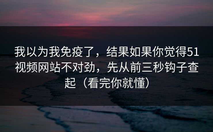 我以为我免疫了，结果如果你觉得51视频网站不对劲，先从前三秒钩子查起（看完你就懂）
