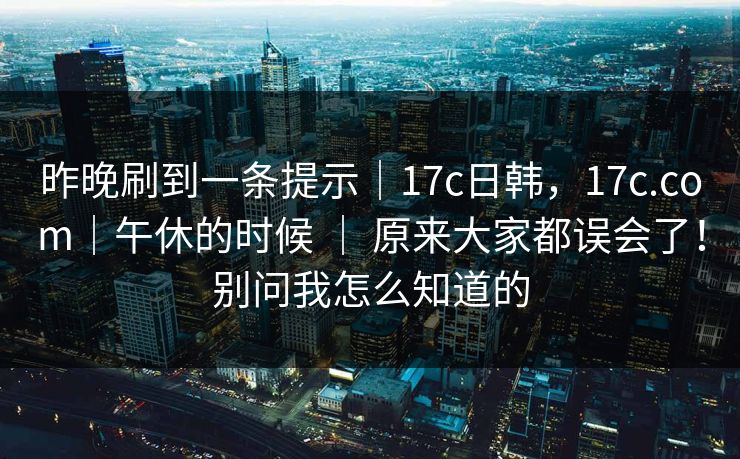昨晚刷到一条提示｜17c日韩，17c.com｜午休的时候 ｜ 原来大家都误会了！别问我怎么知道的