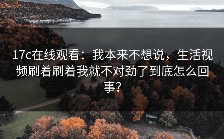 17c在线观看：我本来不想说，生活视频刷着刷着我就不对劲了到底怎么回事？