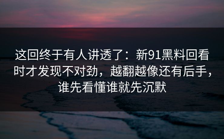 这回终于有人讲透了：新91黑料回看时才发现不对劲，越翻越像还有后手，谁先看懂谁就先沉默